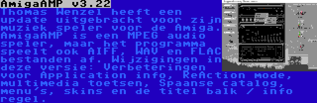 AmigaAMP v3.22 | Thomas Wenzel heeft een update uitgebracht voor zijn muziek speler voor de Amiga. AmigaAMP is een MPEG audio speler, maar het programma speelt ook AIFF, WAV en FLAC bestanden af. Wijzigingen in deze versie: Verbeteringen voor Application info, ReAction mode, multimedia toetsen, Spaanse catalog, menu's, skins en de titel balk / info regel.