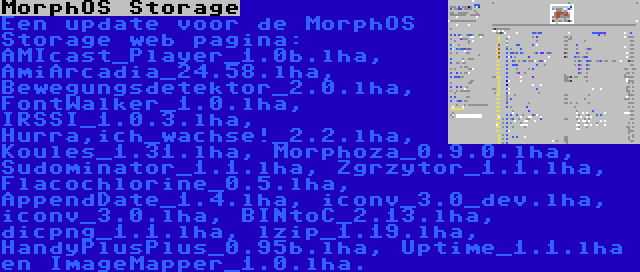 MorphOS Storage | Een update voor de MorphOS Storage web pagina: AMIcast_Player_1.0b.lha, AmiArcadia_24.58.lha, Bewegungsdetektor_2.0.lha, FontWalker_1.0.lha, IRSSI_1.0.3.lha, Hurra,ich_wachse!_2.2.lha, Koules_1.31.lha, Morphoza_0.9.0.lha, Sudominator_1.1.lha, Zgrzytor_1.1.lha, Flacochlorine_0.5.lha, AppendDate_1.4.lha, iconv_3.0_dev.lha, iconv_3.0.lha, BINtoC_2.13.lha, dicpng_1.1.lha, lzip_1.19.lha, HandyPlusPlus_0.95b.lha, Uptime_1.1.lha en ImageMapper_1.0.lha.