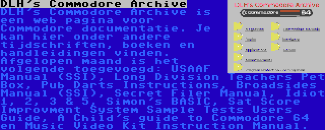 DLH's Commodore Archive | DLH's Commodore Archive is een web pagina voor Commodore documentatie. Je kan hier onder andere tijdschriften, boeken en handleidingen vinden. Afgelopen maand is het volgende toegevoegd: USAAF Manual (SSI), Long Division Teachers Pet Box, Pub Darts Instructions, Broadsides Manual (SSI), Secret Filer Manual, Idiot 1, 2, 3 & 5, Simon's BASIC, Sat Score Improvment System Sample Tests Users Guide, A Child's guide to Commodore 64 en Music Video Kit Instruction Manual.