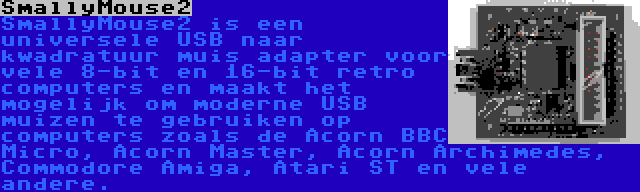 SmallyMouse2 | SmallyMouse2 is een universele USB naar kwadratuur muis adapter voor vele 8-bit en 16-bit retro computers en maakt het mogelijk om moderne USB muizen te gebruiken op computers zoals de Acorn BBC Micro, Acorn Master, Acorn Archimedes, Commodore Amiga, Atari ST en vele andere.