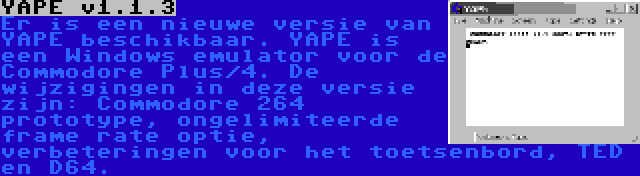 YAPE v1.1.3 | Er is een nieuwe versie van YAPE beschikbaar. YAPE is een Windows emulator voor de Commodore Plus/4. De wijzigingen in deze versie zijn: Commodore 264 prototype, ongelimiteerde frame rate optie, verbeteringen voor het toetsenbord, TED en D64.