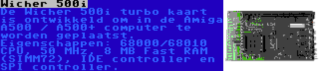 Wicher 500i | De Wicher 500i turbo kaart is ontwikkeld om in de Amiga A500 / A500+ computer te worden geplaatst. Eigenschappen: 68000/68010 CPU, 50 MHz, 8 MB Fast RAM (SIMM72), IDE controller en SPI controller.