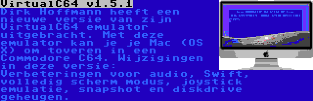 VirtualC64 v1.5.1 | Dirk Hoffmann heeft een nieuwe versie van zijn VirtualC64 emulator uitgebracht. Met deze emulator kan je je Mac (OS X) om toveren in een Commodore C64. Wijzigingen in deze versie: Verbeteringen voor audio, Swift, volledig scherm modus, joystick emulatie, snapshot en diskdrive geheugen.