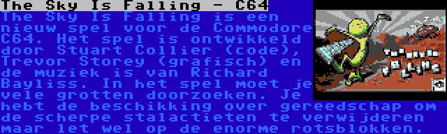 The Sky Is Falling - C64 | The Sky Is Falling is een nieuw spel voor de Commodore C64. Het spel is ontwikkeld door Stuart Collier (code), Trevor Storey (grafisch) en de muziek is van Richard Bayliss. In het spel moet je vele grotten doorzoeken. Je hebt de beschikking over gereedschap om de scherpe stalactieten te verwijderen maar let wel op de enorme rotsblokken.