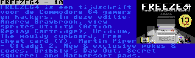 FREEZE64 - 10 | FREEZE64 is een tijdschrift voor de Commodore 64 gamers en hackers. In deze editie: Andrew Braybrook, view sprites utility (Action Replay Cartridge), Uridium, The mouldy cupboard, Free cheat card (7), Martin Piper - Citadel 2, New & exclusive pokes & codes, Gribbly's Day Out, Secret squirrel and Hackersoft pads.