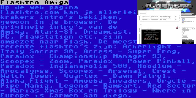 Flashtro Amiga | Op de web pagina Flashtro.com kan je allerlei krakers intro's bekijken, gewoon in je browser. De originele intro's van de Amiga, Atari-ST, Dreamcast, PC, Playstation etc. zijn omgezet naar Flash. De meest recente flashtro's zijn: Ackerlight - Italy Soccer 90, Access - Super Frog, Paradox - Championship Manager 93, Scoopex - Zoom, Paradox - Power Pinball, Paradox - Indianapolis 500, Hoodlum - Apocalypse, Scoopex - Arsenal, Crest - Watch Tower, Quartex - Dawn Patrol, Alpha Flight - Amoeba Invaders, Oracle - Pipe Mania, Legend - Rampart, Red Sector - Marias Xmas Box en Trilogy - Where in Europe is Carmen San diego.