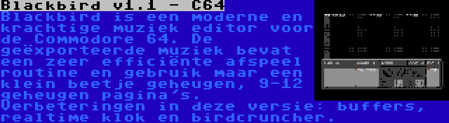 Blackbird v1.1 - C64 | Blackbird is een moderne en krachtige muziek editor voor de Commodore 64. De geëxporteerde muziek bevat een zeer efficiënte afspeel routine en gebruik maar een klein beetje geheugen, 9-12 geheugen pagina's. Verbeteringen in deze versie: buffers, realtime klok en birdcruncher.