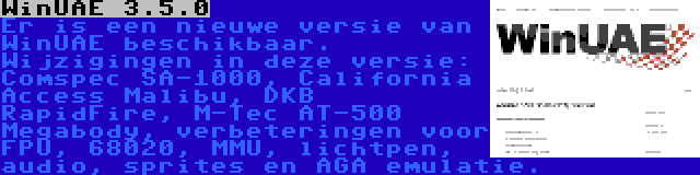 WinUAE 3.5.0 | Er is een nieuwe versie van WinUAE beschikbaar. Wijzigingen in deze versie: Comspec SA-1000, California Access Malibu, DKB RapidFire, M-Tec AT-500 Megabody, verbeteringen voor FPU, 68020, MMU, lichtpen, audio, sprites en AGA emulatie.