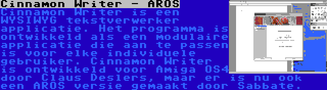 Cinnamon Writer - AROS | Cinnamon Writer is een WYSIWYG tekstverwerker applicatie. Het programma is ontwikkeld als een modulaire applicatie die aan te passen is voor elke individuele gebruiker. Cinnamon Writer is ontwikkeld voor Amiga OS4 door Claus Deslers, maar er is nu ook een AROS versie gemaakt door Sabbate.