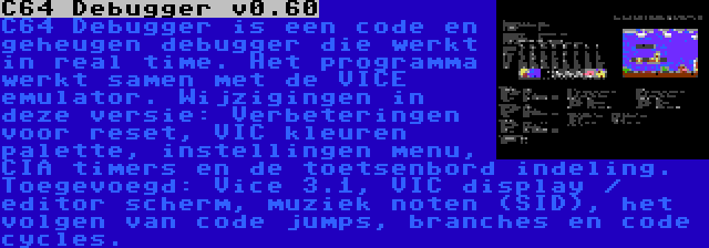 C64 Debugger v0.60 | C64 Debugger is een code en geheugen debugger die werkt in real time. Het programma werkt samen met de VICE emulator. Wijzigingen in deze versie: Verbeteringen voor reset, VIC kleuren palette, instellingen menu, CIA timers en de toetsenbord indeling. Toegevoegd: Vice 3.1, VIC display / editor scherm, muziek noten (SID), het volgen van code jumps, branches en code cycles.