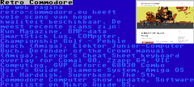 Retro Commodore | De web pagina retro-commodore.eu heeft vele scans van hoge kwaliteit beschikbaar. De meest recente scans zijn: Run Magazine, BMP-data SmartStick Lux, COMputer, Championship Golf - Pebble Beach (Amiga), Elektor Junior-Computer Buch, Defender of the Crown manual (Amiga), Leroy's Cheat Sheet keyboard overlay for Comal 80, Zzapp 64, VIC Computing, GVP Geforce 68030 Combo User's Guide, Siamese System, Amiga OS 3.1 Harddisk, Superbase, The 5th Commodore Computer show update, Software Prisliste en Mikro Guide 85.