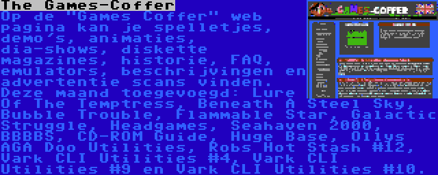 The Games-Coffer | Op de Games Coffer web pagina kan je spelletjes, demo's, animaties, dia-shows, diskette magazines, historie, FAQ, emulators, beschrijvingen en advertentie scans vinden. Deze maand toegevoegd: Lure Of The Temptress, Beneath A Steel Sky, Bubble Trouble, Flammable Star, Galactic Struggle, Headgames, Seahaven 2000, BBBBS, CD-ROM Guide, Huge Base, Ollys AGA Doo Utilities, Robs Hot Stash #12, Vark CLI Utilities #4, Vark CLI Utilities #9 en Vark CLI Utilities #10.