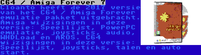 C64 / Amiga Forever 7 | Cloanto heeft de 2017 versie van het C64 / Amiga Forever emulatie pakket uitgebracht. Amiga wijzigingen in deze versie: Speellijst, PowerPC emulatie, joysticks, audio, WHDLoad en AROS. C64 wijzigingen in deze versie: Speellijst, joysticks, talen en auto start.