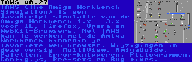 TAWS v0.27 | TAWS (The Amiga Workbench Simulation) is een JavaScript simulatie van de Amiga-Workbench 1.x - 3.x voor IE, Firefox, Opera en WebKit-Browsers. Met TAWS kan je werken met de Amiga Workbench binnenin je favoriete web browser. Wijzigingen in deze versie: MultiView, AmigaGuide, Paletten, Error-knipperen, Pictogrammen, Config.js, Pre-sets en Bug fixes.