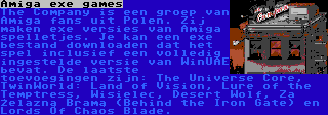 Amiga exe games | The Company is een groep van Amiga fans uit Polen. Zij maken exe versies van Amiga spelletjes. Je kan een exe bestand downloaden dat het spel inclusief een volledig ingestelde versie van WinUAE bevat. De laatste toevoegingen zijn: The Universe Core, TwinWorld: Land of Vision, Lure of the Temptress, Wisielec, Desert Wolf, Za Żelazną Bramą (Behind the Iron Gate) en Lords Of Chaos Blade.