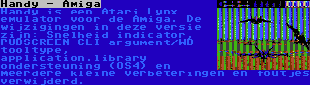 Handy - Amiga | Handy is een Atari Lynx emulator voor de Amiga. De wijzigingen in deze versie zijn: Snelheid indicator, PUBSCREEN CLI argument/WB tooltype, application.library ondersteuning (OS4) en meerdere kleine verbeteringen en foutjes verwijderd.