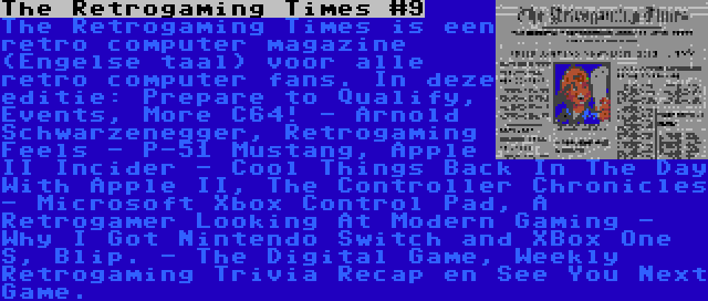 The Retrogaming Times #9 | The Retrogaming Times is een retro computer magazine (Engelse taal) voor alle retro computer fans. In deze editie: Prepare to Qualify, Events, More C64! - Arnold Schwarzenegger, Retrogaming Feels - P-51 Mustang, Apple II Incider - Cool Things Back In The Day With Apple II, The Controller Chronicles - Microsoft Xbox Control Pad, A Retrogamer Looking At Modern Gaming - Why I Got Nintendo Switch and XBox One S, Blip. - The Digital Game, Weekly Retrogaming Trivia Recap en See You Next Game.