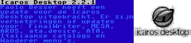 Icaros Desktop 2.2.1 | Paolo Besser heeft een update voor de Icaros Desktop uitgebracht. Er zijn verbeteringen of updates voor: FinalWriter, MESA, AROS, ata.device, ATA, Italiaanse catalogs en Wanderer menu's.