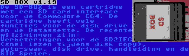 SD-BOX v1.19 | De SD-BOX is een cartridge met een SD card interface voor de Commodore C64. De cartridge heeft vele functies voor de disk drive en de Datassette. De recente wijzigingen zijn: Verbeteringen voor de SD2IEC (snel lezen tijdens disk copy), auto-swap, disk drive, handleiding en de SID Speler.