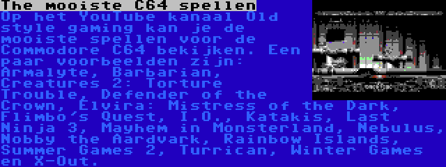 The mooiste C64 spellen | Op het YouTube kanaal Old style gaming kan je de mooiste spellen voor de Commodore C64 bekijken. Een paar voorbeelden zijn: Armalyte, Barbarian, Creatures 2: Torture Trouble, Defender of the Crown, Elvira: Mistress of the Dark, Flimbo's Quest, I.O., Katakis, Last Ninja 3, Mayhem in Monsterland, Nebulus, Nobby the Aardvark, Rainbow Islands, Summer Games 2, Turrican, Winter Games en X-Out.