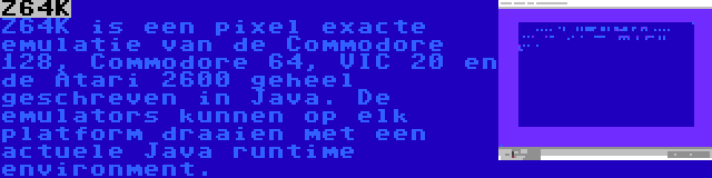 Z64K | Z64K is een pixel exacte emulatie van de Commodore 128, Commodore 64, VIC 20 en de Atari 2600 geheel geschreven in Java. De emulators kunnen op elk platform draaien met een actuele Java runtime environment.