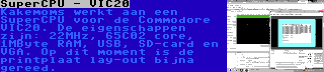 SuperCPU - VIC20 | Kakemoms werkt aan een SuperCPU voor de Commodore VIC20. De eigenschappen zijn: 22MHz, 65C02 core, 1MByte RAM, USB, SD-card en VGA. Op dit moment is de printplaat lay-out bijna gereed.