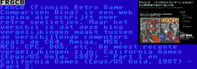 FRGCB | FRGCB (Finnish Retro Game Comparison Blog) is een web pagina die schrijft over retro spelletjes. Maar het verschil is dat deze blog vergelijkingen maakt tussen de verschillende computers zoals de C64, Amiga, MSX, NES, CPC, DOS, etc. De meest recente vergelijkingen zijn: California Games (Epyx/US Gold, 1987) - Part 1 en California Games (Epyx/US Gold, 1987) - Part 2.