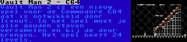 Vault Man 2 - C64 | Vault Man 2 is een nieuw spel voor de Commodore C64 dat is ontwikkeld door Iceout. In het spel moet je alle gouden staven verzamelen en bij de deur brengen. Het spel heeft 24 levels.