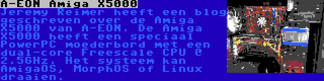 A-EON Amiga X5000 | Jeremy Reimer heeft een blog geschreven over de Amiga X5000 van A-EON. De Amiga X5000 heeft een speciaal PowerPC moederbord met een dual-core Freescale CPU @ 2.5GHz. Het systeem kan AmigaOS, MorphOS of Linux draaien.