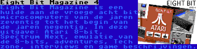 Eight Bit Magazine 4 | Eight Bit Magazine is een hulde aan de vroege acht bit microcomputers van de jaren zeventig tot het begin van de jaren negentig. In deze uitgave: Atari 8-bit, Spectrum Next, emulatie van de 8-bits, adventures, Tech zone, interviews en game beschrijvingen.