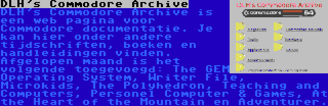 DLH's Commodore Archive | DLH's Commodore Archive is een web pagina voor Commodore documentatie. Je kan hier onder andere tijdschriften, boeken en handleidingen vinden. Afgelopen maand is het volgende toegevoegd: The GEM Operating System, Writer File, Microkids, The Polyhedron, Teaching and Computers, Personel Computer & Games, At the Heart of the Mountain en Adventurer.