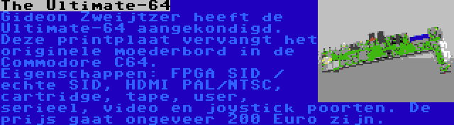 The Ultimate-64 | Gideon Zweijtzer heeft de Ultimate-64 aangekondigd. Deze printplaat vervangt het originele moederbord in de Commodore C64. Eigenschappen: FPGA SID / echte SID, HDMI PAL/NTSC, cartridge, tape, user, serieel, video en joystick poorten. De prijs gaat ongeveer 200 Euro zijn.