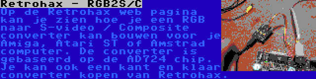 Retrohax - RGB2S/C | Op de Retrohax web pagina kan je zien hoe je een RGB naar S-video / Composite converter kan bouwen voor je Amiga, Atari ST of Amstrad computer. De converter is gebaseerd op de AD724 chip. Je kan ook een kant en klaar converter kopen van Retrohax.