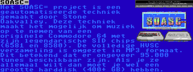 SOASC= | Het SOASC= project is een geautomatiseerde techniek gemaakt door Stone Oakvalley. Deze techniek maakt het mogelijk om muziek op te nemen van een originele Commodore 64 met zijn legendarische SID chips (6581 en 8580). De volledige HVSC verzameling is omgezet in MP3 formaat. Dit betekend dat er ongeveer 95.000 tunes beschikbaar zijn. Als je ze allemaal wilt dan moet je wel een grootte harddisk (400+ GB) hebben.