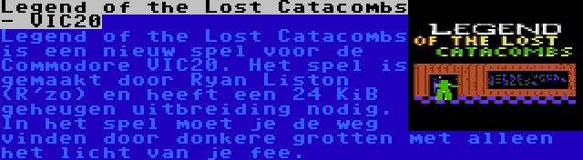 Legend of the Lost Catacombs - VIC20 | Legend of the Lost Catacombs is een nieuw spel voor de Commodore VIC20. Het spel is gemaakt door Ryan Liston (R'zo) en heeft een 24 KiB geheugen uitbreiding nodig. In het spel moet je de weg vinden door donkere grotten met alleen het licht van je fee.