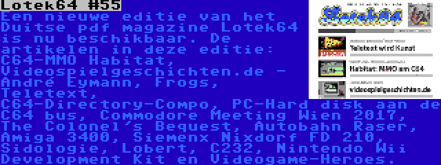 Lotek64 #55 | Een nieuwe editie van het Duitse pdf magazine Lotek64 is nu beschikbaar. De artikelen in deze editie: C64-MMO Habitat, Videospielgeschichten.de - André Eymann, Frogs, Teletext, C64-Directory-Compo, PC-Hard disk aan de C64 bus, Commodore Meeting Wien 2017, The Colonel's Bequest, Autobahn Raser, Amiga 3400, Siemenx Nixdorf FD 210, Sidologie, Lobert, C232, Nintendo Wii Development Kit en Videogame-Heroes.