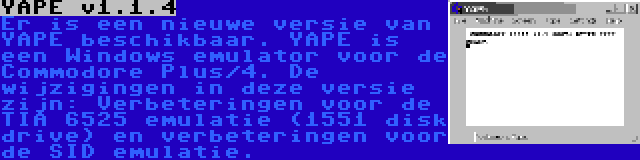 YAPE v1.1.4 | Er is een nieuwe versie van YAPE beschikbaar. YAPE is een Windows emulator voor de Commodore Plus/4. De wijzigingen in deze versie zijn: Verbeteringen voor de TIA 6525 emulatie (1551 disk drive) en verbeteringen voor de SID emulatie.