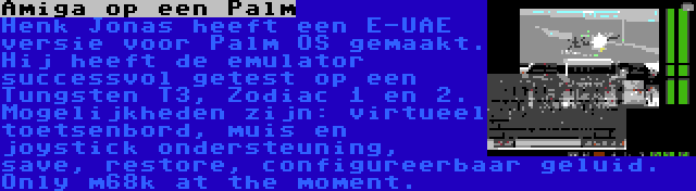 Amiga op een Palm | Henk Jonas heeft een E-UAE versie voor Palm OS gemaakt. Hij heeft de emulator successvol getest op een Tungsten T3, Zodiac 1 en 2. Mogelijkheden zijn: virtueel toetsenbord, muis en joystick ondersteuning, save, restore, configureerbaar geluid. Only m68k at the moment.