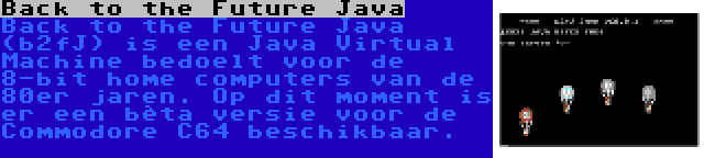 Back to the Future Java | Back to the Future Java (b2fJ) is een Java Virtual Machine bedoelt voor de 8-bit home computers van de 80er jaren. Op dit moment is er een bèta versie voor de Commodore C64 beschikbaar.