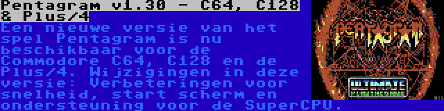 Pentagram v1.30 - C64, C128 & Plus/4 | Een nieuwe versie van het spel Pentagram is nu beschikbaar voor de Commodore C64, C128 en de Plus/4. Wijzigingen in deze versie: Verbeteringen voor snelheid, start scherm en ondersteuning voor de SuperCPU.