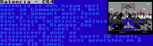 Galencia - C64 | Galencia is een nieuw spel voor de Commodore C64. Het spel is gemaakt door Jason Aldred (code, grafisch), Saul Cross (grafisch, geluid effecten) en Highway Guy (muziek). Het spel is geïnspireerd door de klassieker Galaga en heeft 50 levels, asteroïde velden, boss gevechten en 6 nieuwe SID tunes.