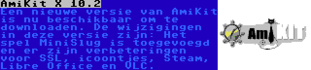 AmiKit X 10.2 | Een nieuwe versie van AmiKit is nu beschikbaar om te downloaden. De wijzigingen in deze versie zijn: Het spel MiniSlug is toegevoegd en er zijn verbeteringen voor SSL, icoontjes, Steam, Libre Office en VLC.