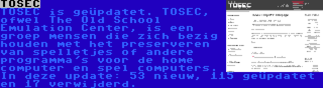 TOSEC | TOSEC is geüpdatet. TOSEC, ofwel The Old School Emulation Center, is een groep mensen die zich bezig houden met het preserveren van spelletjes of andere programma's voor de home computer en spel computers. In deze update: 53 nieuw, 115 geüpdatet en 17 verwijderd.