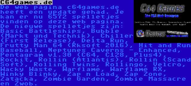 C64games.de | De web pagina c64games.de heeft een update gehad. Je kan er nu 6572 spelletjes vinden op deze web pagina. De nieuwe spelletjes zijn: Basic Battleships, Bubble (Markt und Technik), Chiller (First Release), Delta Run, Frutty Man 64 (Rksoft 2016), Hit and Run Baseball, Neptunes Caverns - Enhanced, Pentagram v1.30 (C64, C128, Plus4), Rockit, Rollin (Atlantis), Rollin (Scand Soft), Rolling Twins, Rollingo, Velcro, Wacky Waste, Warflame, Warflame RX, Winky Blinky, Zap n Load, Zap Zone, Zatacka, Zombie Garden, Zombie Massacre en Zwob.