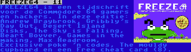 FREEZE64 - 11 | FREEZE64 is een tijdschrift voor de Commodore 64 gamers en hackers. In deze editie: Andrew Braybrook, Gribbly's Day Out, Desert Island Disks, The Sky is Falling, Beart Bovver, Games in the making, Max Headroom, Exclusive poke 'n codes, The mouldy cupboard en een Free cheat card (8).