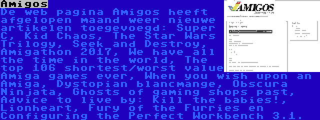 Amigos | De web pagina Amigos heeft afgelopen maand weer nieuwe artikelen toegevoegd: Super C, Kid Chaos, The Star Wars Trilogy, Seek and Destroy, Amigathon 2017, We have all the time in the world, The top 106 shortest/worst value Amiga games ever, When you wish upon an Amiga, Dystopian blancmange, Obscura Ninjata, Ghosts of gaming shops past, Advice to live by: Kill the babies!, Lionheart, Fury of the Furries en Configuring the Perfect Workbench 3.1.