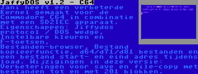 JaffyDOS v1.2 - C64 | Jani heeft een verbeterde Kernel gemaakt voor de Commodore C64 in combinatie met een SD2IEC apparaat. Eigenschappen: Jiffydos protocol / DOS wedge, Instelbare kleuren en F-toetsen, Bestanden-browser, Bestand kopieerfunctie, d64/d71/d81 bestanden en een bestand start- en eind adres tijdens load. Wijzigingen in deze versie: Verbeteringen voor save en file-copy met bestanden tot en met 201 blokken.