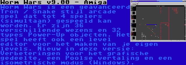 Worm Wars v9.00 - Amiga | Worm Wars is een geavanceerd Tron / Snake stijl arcade spel dat tot 4 spelers (simultaan) gespeeld kan worden. Er zijn 36 verschillende wezens en 32 types Power-Up objecten. Het spel heeft ook een level editor voor het maken van je eigen levels. Nieuw in deze versie: Verbeteringen voor het grafische gedeelte, een Poolse vertaling en een isometrische modus (Windows).
