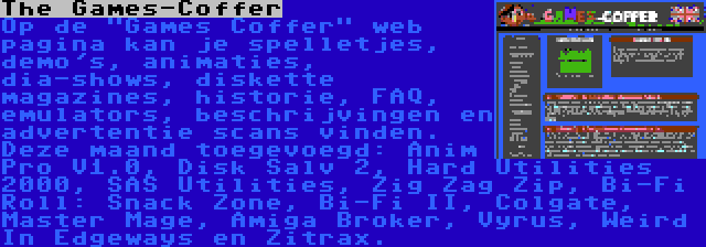 The Games-Coffer | Op de Games Coffer web pagina kan je spelletjes, demo's, animaties, dia-shows, diskette magazines, historie, FAQ, emulators, beschrijvingen en advertentie scans vinden. Deze maand toegevoegd: Anim Pro V1.0, Disk Salv 2, Hard Utilities 2000, SAS Utilities, Zig Zag Zip, Bi-Fi Roll: Snack Zone, Bi-Fi II, Colgate, Master Mage, Amiga Broker, Vyrus, Weird In Edgeways en Zitrax.