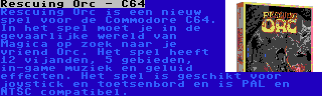 Rescuing Orc - C64 | Rescuing Orc is een nieuw spel voor de Commodore C64. In het spel moet je in de gevaarlijke wereld van Magica op zoek naar je vriend Orc. Het spel heeft 12 vijanden, 5 gebieden, in-game muziek en geluid effecten. Het spel is geschikt voor joystick en toetsenbord en is PAL en NTSC compatibel.